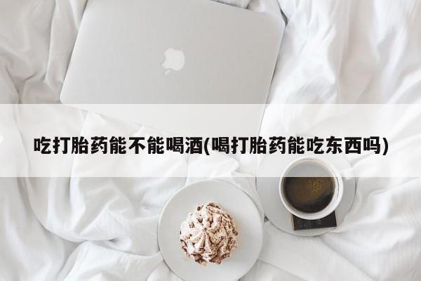 怀孕大月份能不能用米非司酮吃打胎药能不能喝酒(喝打胎药能吃东西吗)