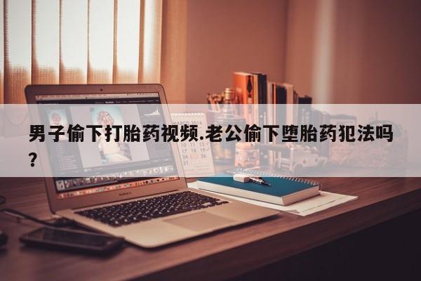 怀孕大月份能不能用米非司酮男子偷下打胎药视频.老公偷下堕胎药犯法吗？