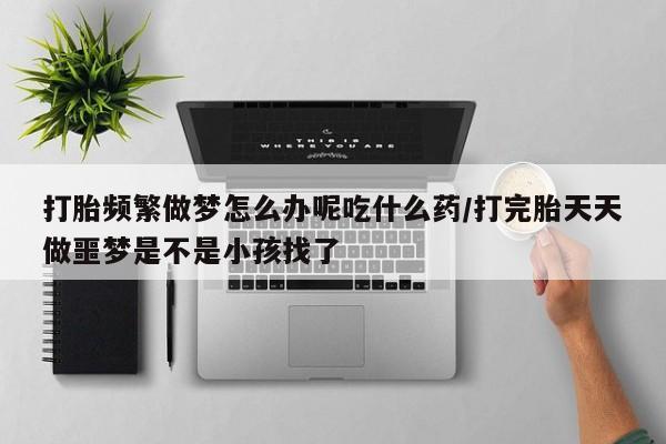 怀孕大月份能不能用米非司酮打胎频繁做梦怎么办呢吃什么药/打完胎天天做噩梦是不是小孩找了