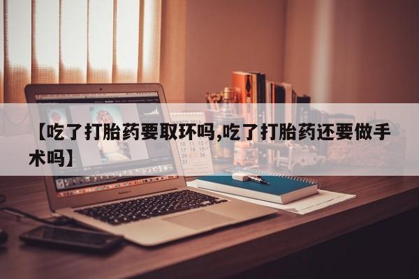 怀孕大月份能不能用米非司酮【吃了打胎药要取环吗,吃了打胎药还要做手术吗】