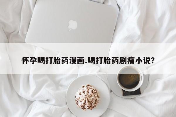 怀孕大月份能不能用米非司酮怀孕喝打胎药漫画.喝打胎药剧痛小说？
