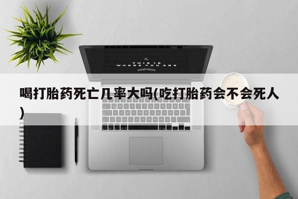 怀孕大月份能不能用米非司酮喝打胎药死亡几率大吗(吃打胎药会不会死人)
