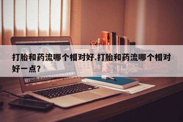 怀孕大月份能不能用米非司酮打胎和药流哪个相对好.打胎和药流哪个相对好一点？