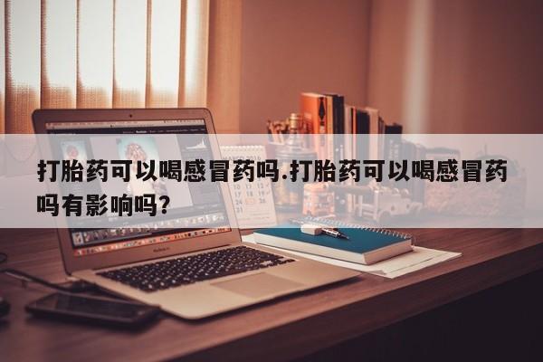 怀孕大月份能不能用米非司酮打胎药可以喝感冒药吗.打胎药可以喝感冒药吗有影响吗？
