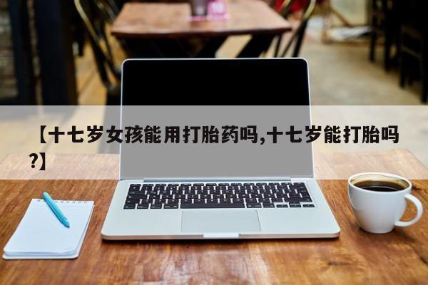 怀孕大月份能不能用米非司酮【十七岁女孩能用打胎药吗,十七岁能打胎吗?】