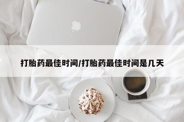 怀孕大月份能不能用米非司酮打胎药最佳时间/打胎药最佳时间是几天