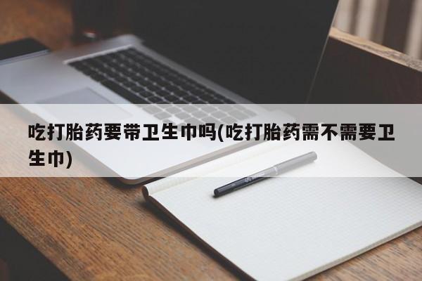 怀孕大月份能不能用米非司酮吃打胎药要带卫生巾吗(吃打胎药需不需要卫生巾)