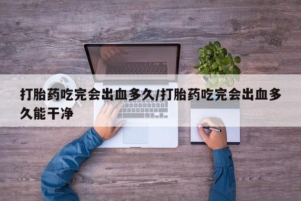 怀孕大月份能不能用米非司酮打胎药吃完会出血多久/打胎药吃完会出血多久能干净