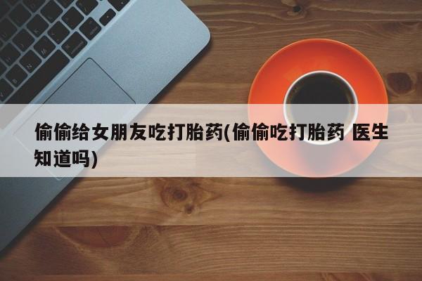 怀孕大月份能不能用米非司酮偷偷给女朋友吃打胎药(偷偷吃打胎药 医生知道吗)