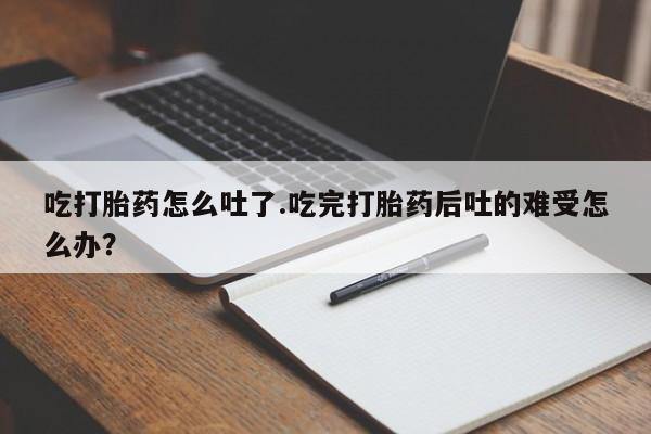 怀孕大月份能不能用米非司酮吃打胎药怎么吐了.吃完打胎药后吐的难受怎么办？