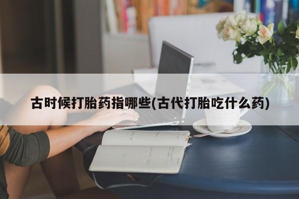 怀孕大月份能不能用米非司酮古时候打胎药指哪些(古代打胎吃什么药)