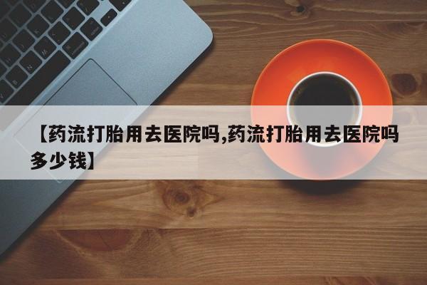 怀孕大月份能不能用米非司酮【药流打胎用去医院吗,药流打胎用去医院吗多少钱】