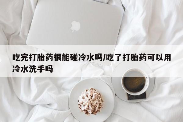 怀孕大月份能不能用米非司酮吃完打胎药很能碰冷水吗/吃了打胎药可以用冷水洗手吗