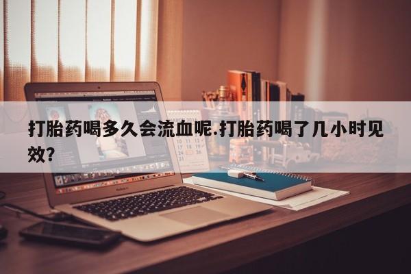怀孕大月份能不能用米非司酮打胎药喝多久会流血呢.打胎药喝了几小时见效？