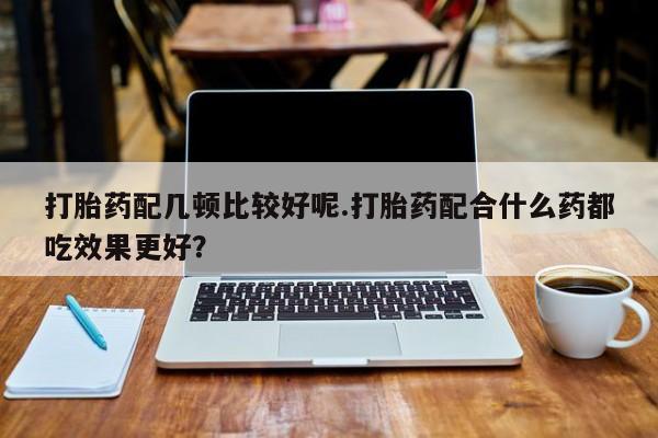 怀孕大月份能不能用米非司酮打胎药配几顿比较好呢.打胎药配合什么药都吃效果更好？