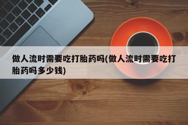 怀孕大月份能不能用米非司酮做人流时需要吃打胎药吗(做人流时需要吃打胎药吗多少钱)