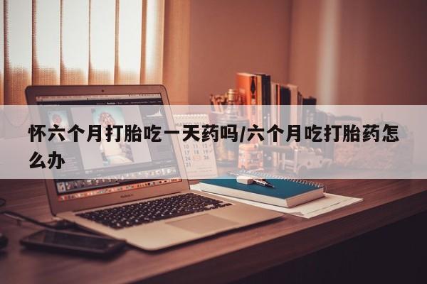 怀孕大月份能不能用米非司酮怀六个月打胎吃一天药吗/六个月吃打胎药怎么办