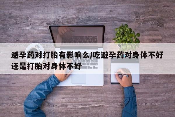 怀孕大月份能不能用米非司酮避孕药对打胎有影响么/吃避孕药对身体不好还是打胎对身体不好