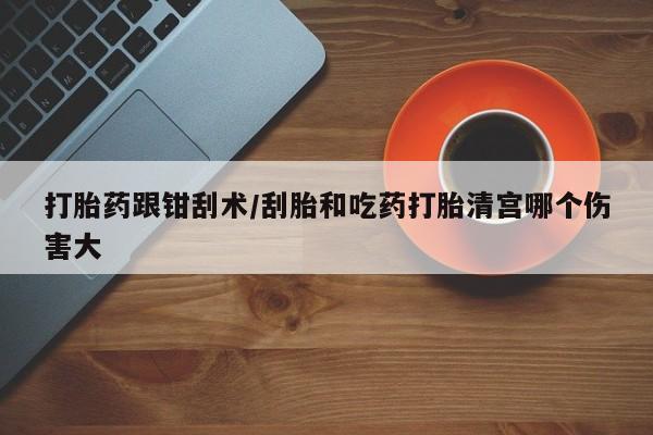 怀孕大月份能不能用米非司酮打胎药跟钳刮术/刮胎和吃药打胎清宫哪个伤害大