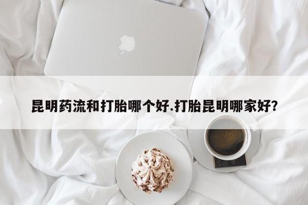 怀孕大月份能不能用米非司酮昆明药流和打胎哪个好.打胎昆明哪家好？