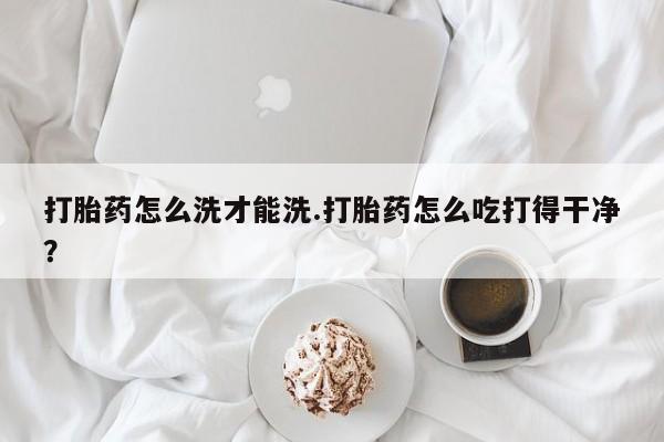 怀孕大月份能不能用米非司酮打胎药怎么洗才能洗.打胎药怎么吃打得干净？