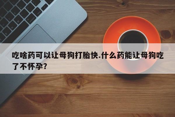 怀孕大月份能不能用米非司酮吃啥药可以让母狗打胎快.什么药能让母狗吃了不怀孕？