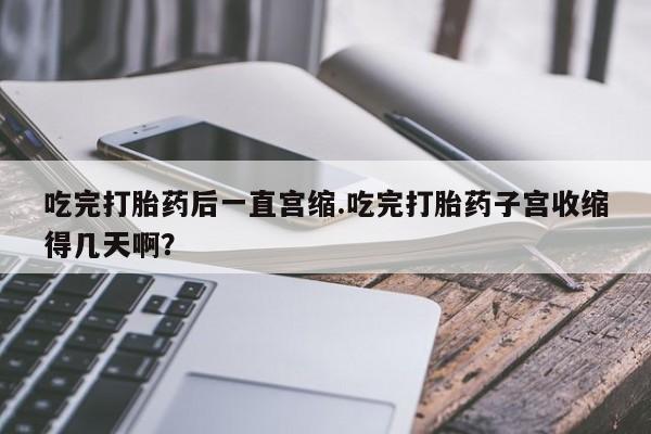 怀孕大月份能不能用米非司酮吃完打胎药后一直宫缩.吃完打胎药子宫收缩得几天啊？