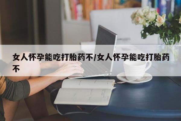 怀孕大月份能不能用米非司酮女人怀孕能吃打胎药不/女人怀孕能吃打胎药不