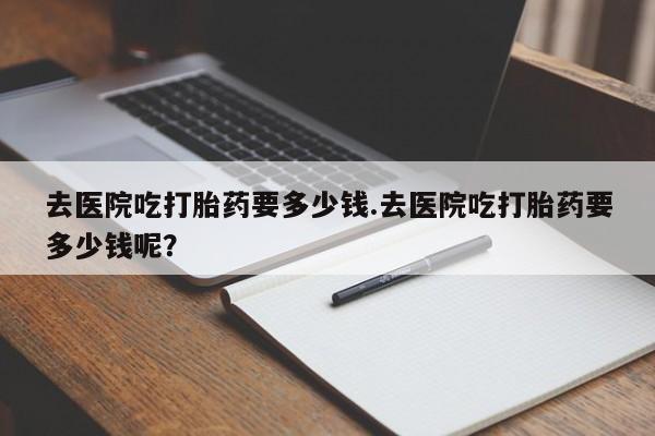 怀孕大月份能不能用米非司酮去医院吃打胎药要多少钱.去医院吃打胎药要多少钱呢?