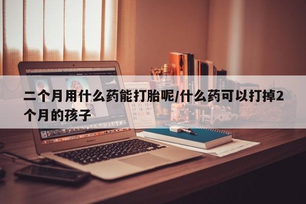 怀孕大月份能不能用米非司酮二个月用什么药能打胎呢/什么药可以打掉2个月的孩子