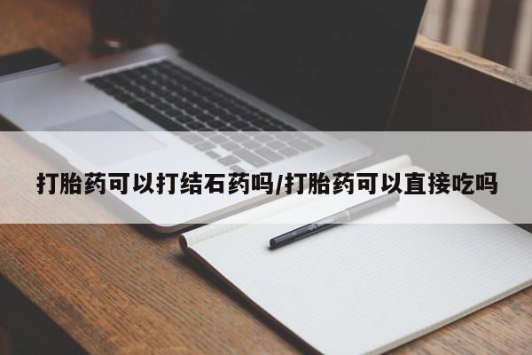 怀孕大月份能不能用米非司酮打胎药可以打结石药吗/打胎药可以直接吃吗