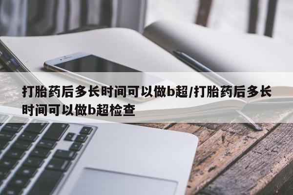 怀孕大月份能不能用米非司酮打胎药后多长时间可以做b超/打胎药后多长时间可以做b超检查